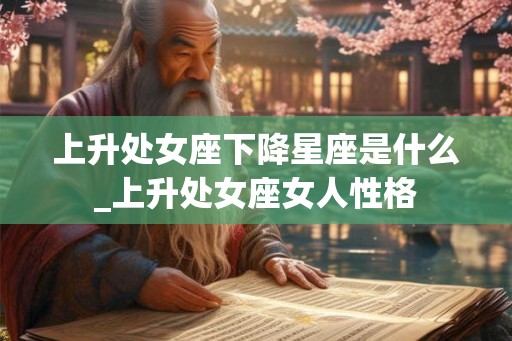 上升处女座下降星座是什么_上升处女座女人性格 上升处女座下降星座是什么_上升处女座女人性格