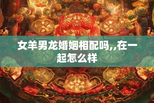 女羊男龙婚姻相配吗,,在一起怎么样 女羊男龙婚姻相配吗,,在一起怎么样