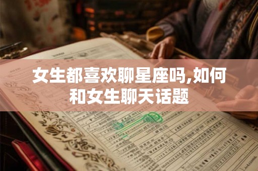 女生都喜欢聊星座吗,如何和女生聊天话题