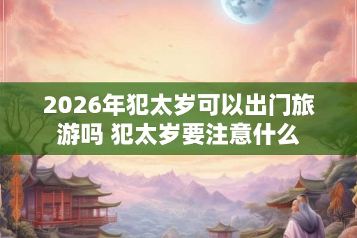 2026年犯太岁可以出门旅游吗 犯太岁要注意什么