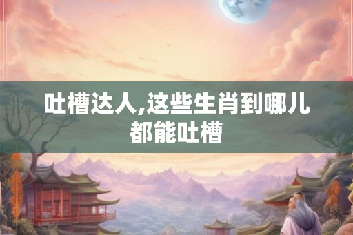 吐槽达人,这些生肖到哪儿都能吐槽
