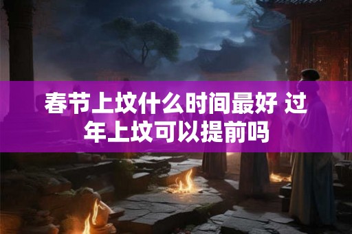 春节上坟什么时间最好 过年上坟可以提前吗