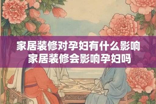 家居装修对孕妇有什么影响 家居装修会影响孕妇吗