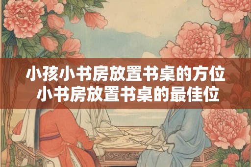 小孩小书房放置书桌的方位 小书房放置书桌的最佳位置