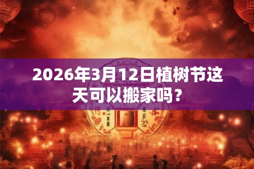 2026年3月12日植树节这天可以搬家吗？