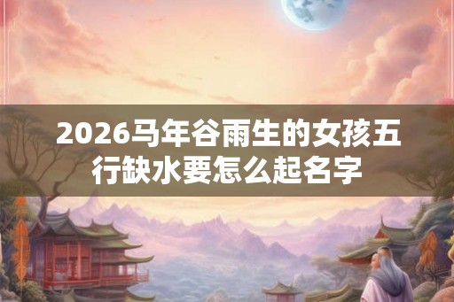 2026马年谷雨生的女孩五行缺水要怎么起名字