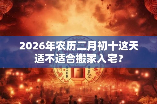 2026年农历二月初十这天适不适合搬家入宅？