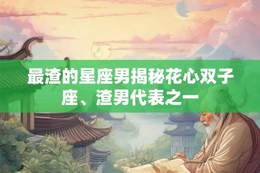 最渣的星座男揭秘花心双子座、渣男代表之一