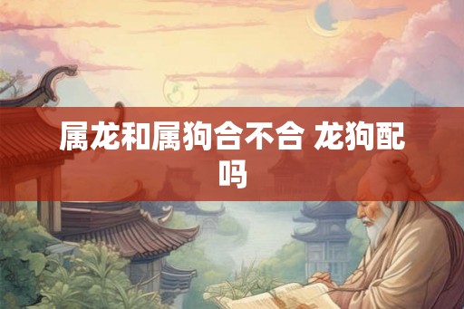 属龙和属狗合不合 龙狗配吗