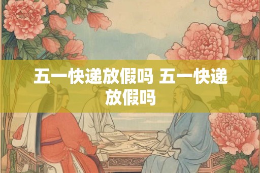 五一快递放假吗 五一快递放假吗