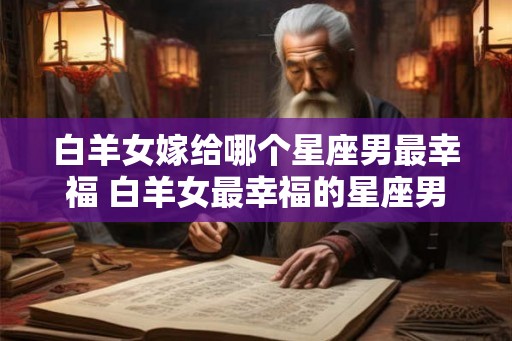 白羊女嫁给哪个星座男最幸福 白羊女最幸福的星座男