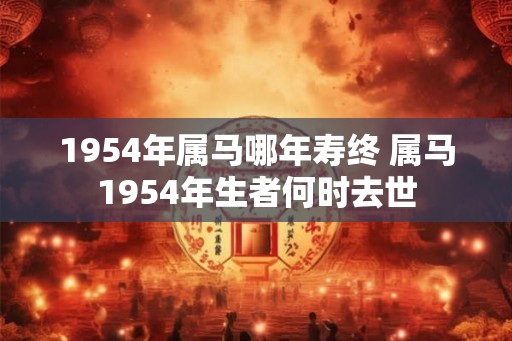 1954年属马哪年寿终 属马1954年生者何时去世 1954年属马哪年寿终 属马1954年生者何时去世