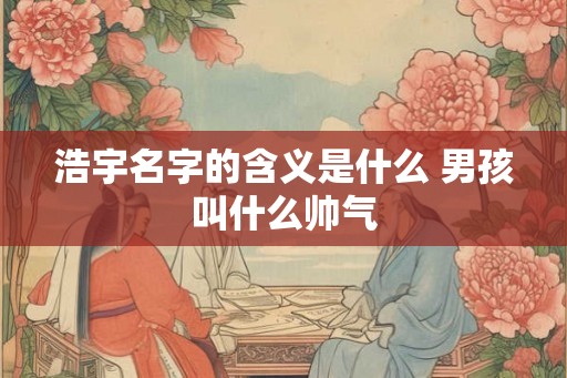 浩宇名字的含义是什么 男孩叫什么帅气