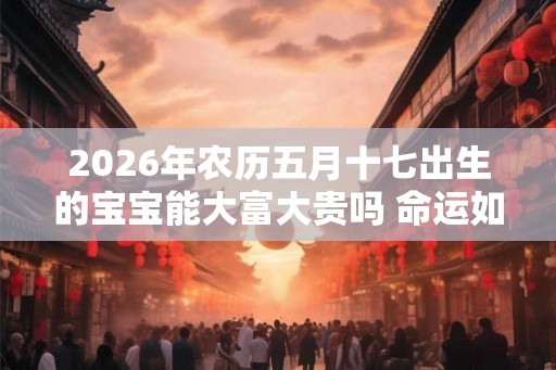 2026年农历五月十七出生的宝宝能大富大贵吗 命运如何