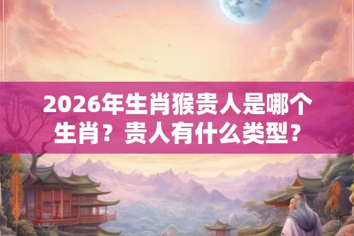 2026年生肖猴贵人是哪个生肖？贵人有什么类型？