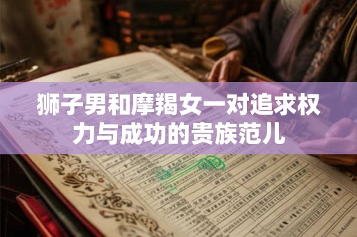 狮子男和摩羯女一对追求权力与成功的贵族范儿