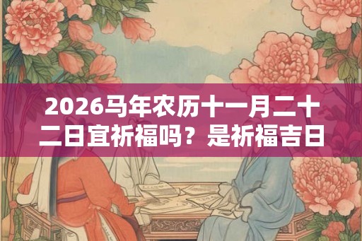 2026马年农历十一月二十二日宜祈福吗？是祈福吉日吗