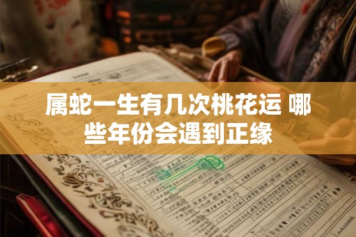 属蛇一生有几次桃花运 哪些年份会遇到正缘 属蛇一生有几次桃花运 哪些年份会遇到正缘