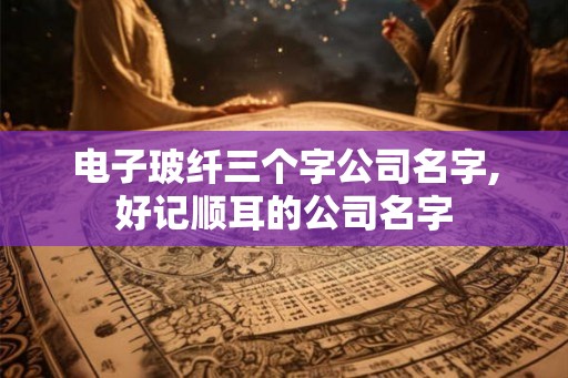 电子玻纤三个字公司名字,好记顺耳的公司名字