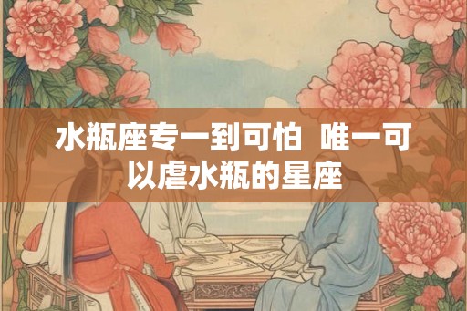 水瓶座专一到可怕 唯一可以虐水瓶的星座 水瓶座专一到可怕 唯一可以虐水瓶的星座
