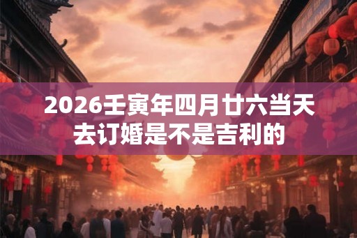 2026壬寅年四月廿六当天去订婚是不是吉利的