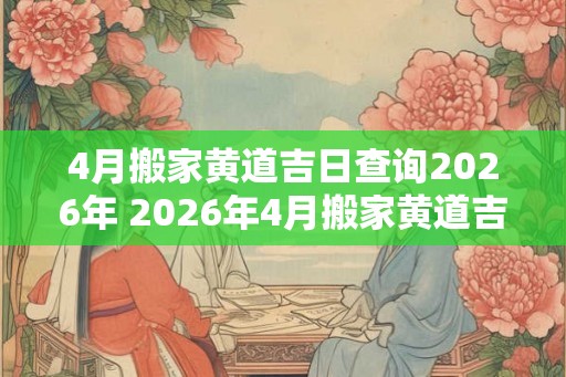 4月搬家黄道吉日查询2026年 2026年4月搬家黄道吉日是什么 4月搬家黄道吉日查询2026年 2026年4月搬家黄道吉日是什么