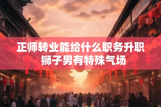 正师转业能给什么职务升职  狮子男有特殊气场