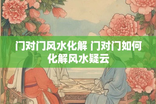 门对门风水化解 门对门如何化解风水疑云