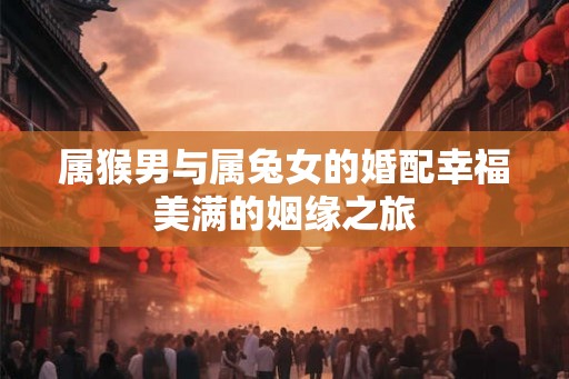 属猴男与属兔女的婚配幸福美满的姻缘之旅