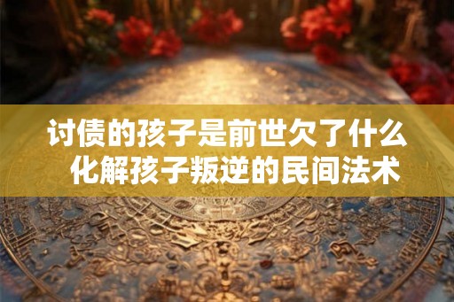 讨债的孩子是前世欠了什么 化解孩子叛逆的民间法术 讨债的孩子是前世欠了什么 化解孩子叛逆的民间法术