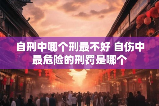 自刑中哪个刑最不好 自伤中最危险的刑罚是哪个