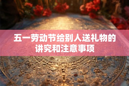 五一劳动节给别人送礼物的讲究和注意事项