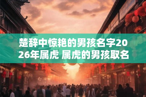 楚辞中惊艳的男孩名字2026年属虎 属虎的男孩取名宜用字