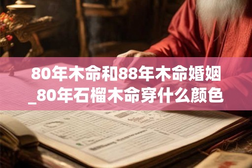 80年木命和88年木命婚姻_80年石榴木命穿什么颜色 80年木命和88年木命婚姻_80年石榴木命穿什么颜色