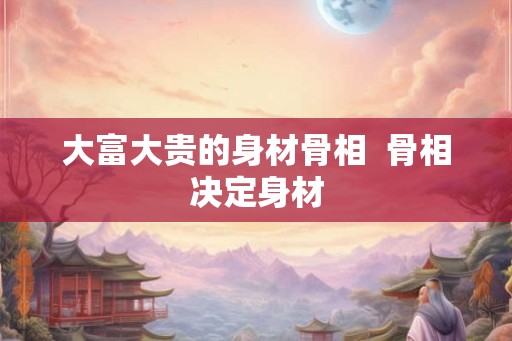 大富大贵的身材骨相  骨相决定身材