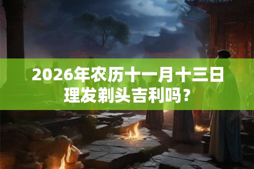 2026年农历十一月十三日理发剃头吉利吗？