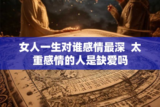 女人一生对谁感情最深 太重感情的人是缺爱吗 女人一生对谁感情最深 太重感情的人是缺爱吗