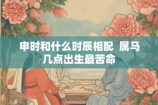 申时和什么时辰相配  属马几点出生最苦命