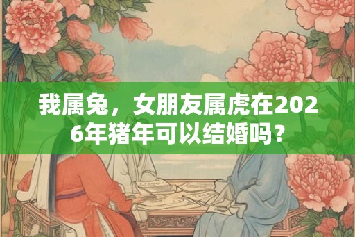 我属兔，女朋友属虎在2026年猪年可以结婚吗？