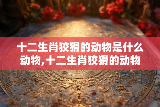 十二生肖狡猾的动物是什么动物,十二生肖狡猾的动物是什么动物图片