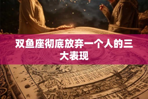 双鱼座彻底放弃一个人的三大表现 双鱼座彻底放弃一个人的三大表现