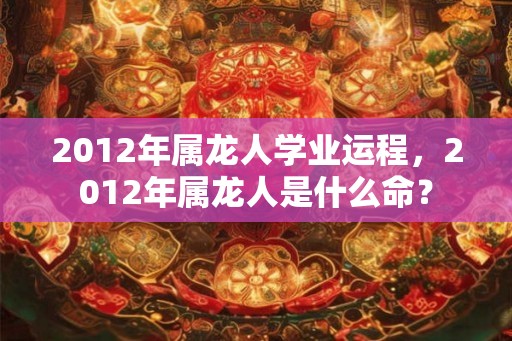 2012年属龙人学业运程，2012年属龙人是什么命？