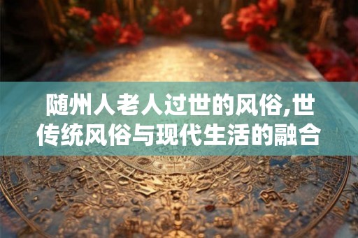 随州人老人过世的风俗,世传统风俗与现代生活的融合 随州人老人过世的风俗,世传统风俗与现代生活的融合