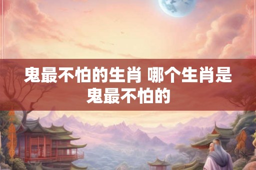 鬼最不怕的生肖 哪个生肖是鬼最不怕的