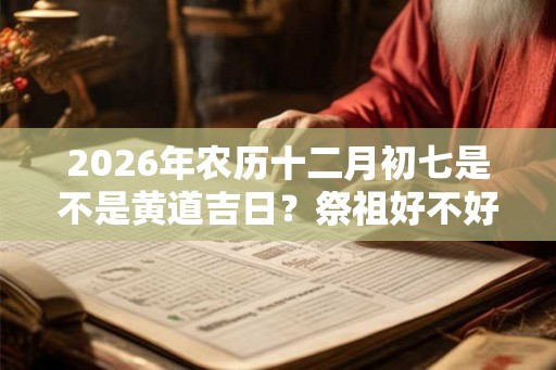 2026年农历十二月初七是不是黄道吉日？祭祖好不好？