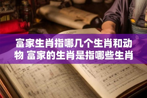 富家生肖指哪几个生肖和动物 富家的生肖是指哪些生肖