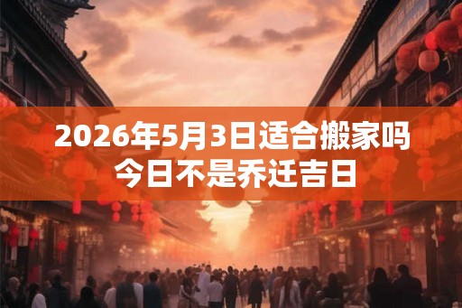 2026年5月3日适合搬家吗 今日不是乔迁吉日 2026年5月3日适合搬家吗 今日不是乔迁吉日