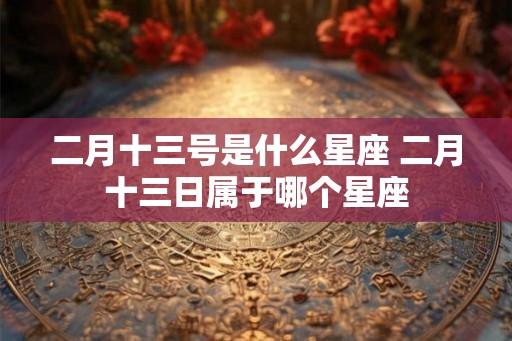 二月十三号是什么星座 二月十三日属于哪个星座 二月十三号是什么星座 二月十三日属于哪个星座