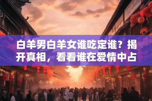 白羊男白羊女谁吃定谁？揭开真相，看看谁在爱情中占主导