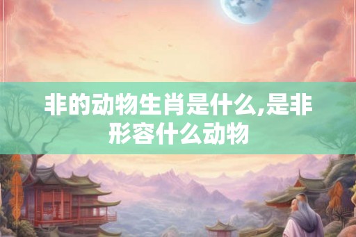 非的动物生肖是什么,是非形容什么动物 非的动物生肖是什么,是非形容什么动物